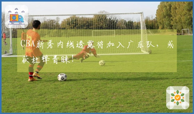 CBA新秀内线透露将加入广东队，或获杜锋青睐！
