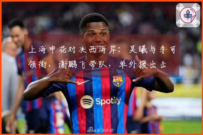 上海申花对决西海岸：吴曦与李可领衔，谢鹏飞带队，单外援出击