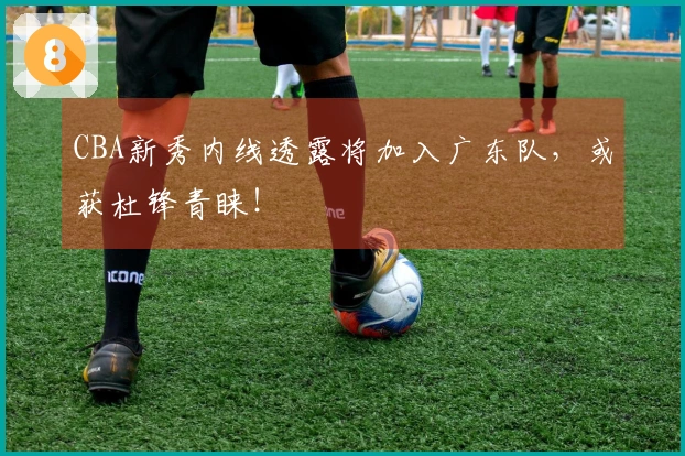 CBA新秀内线透露将加入广东队，或获杜锋青睐！